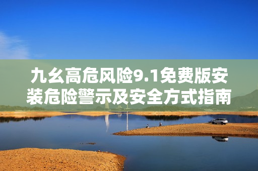 九幺高危风险9.1免费版安装危险警示及安全方式指南