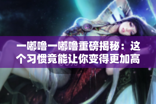 一嘟噜一嘟噜重磅揭秘:这个习惯竟能让你变得更加高效! 一嘟噜一嘟噜重磅揭秘:这个习惯竟能让你变得更加高效!