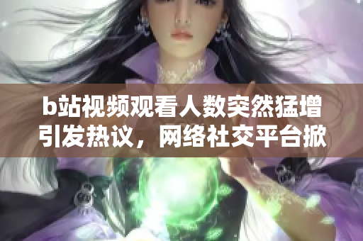 b站视频观看人数突然猛增引发热议，网络社交平台掀起狂潮