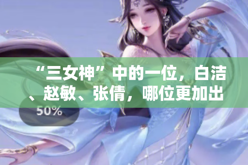 “三女神”中的一位，白洁、赵敏、张倩，哪位更加出彩？——三位经典女性角色的风采对比
