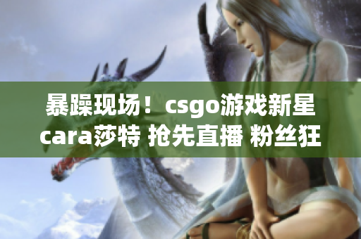 暴躁现场！csgo游戏新星cara莎特 抢先直播 粉丝狂追捧