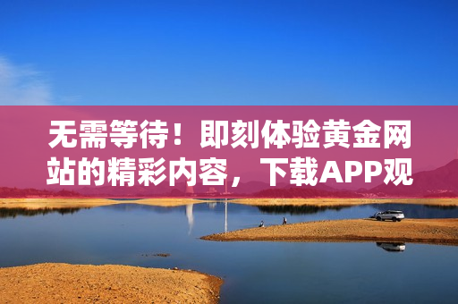 无需等待！即刻体验黄金网站的精彩内容，下载APP观看