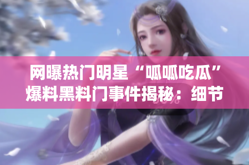 网曝热门明星“呱呱吃瓜”爆料黑料门事件揭秘：细节全曝光！(1)