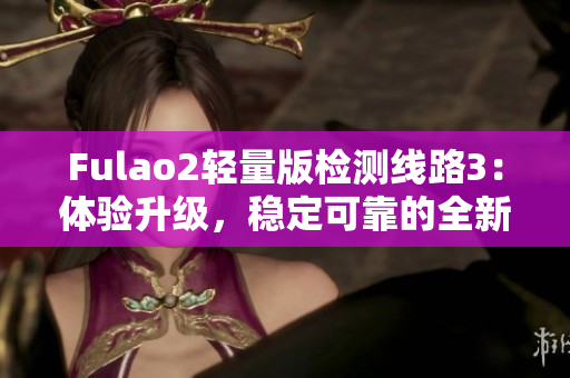 Fulao2轻量版检测线路3：体验升级，稳定可靠的全新选择