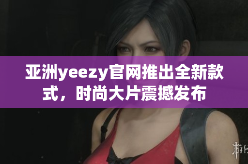 亚洲yeezy官网推出全新款式，时尚大片震撼发布