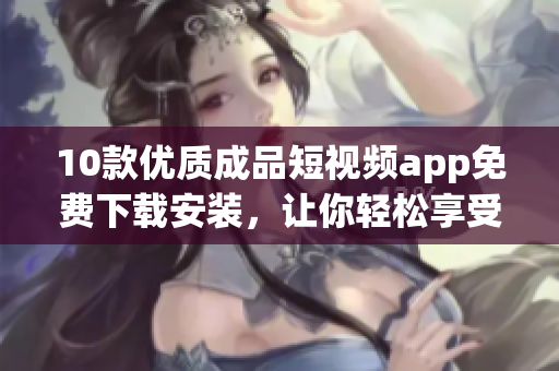 10款优质成品短视频app免费下载安装，让你轻松享受精彩视频！