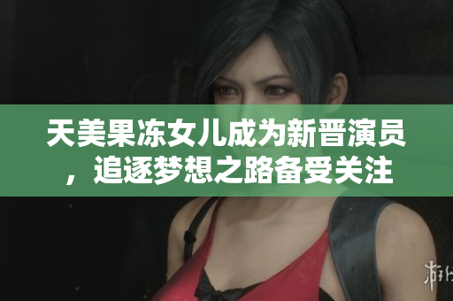 天美果冻女儿成为新晋演员，追逐梦想之路备受关注