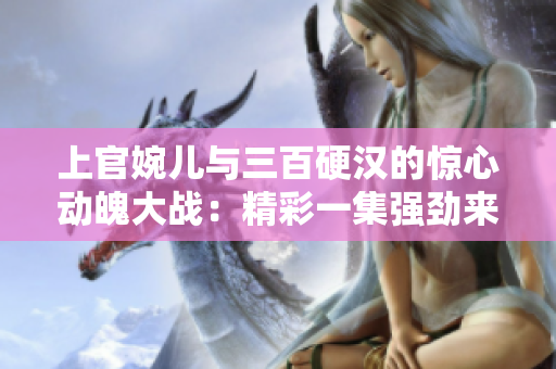 上官婉儿与三百硬汉的惊心动魄大战：精彩一集强劲来袭