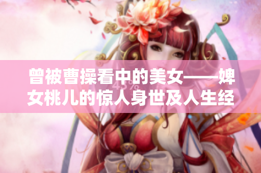 曾被曹操看中的美女——婢女桃儿的惊人身世及人生经历