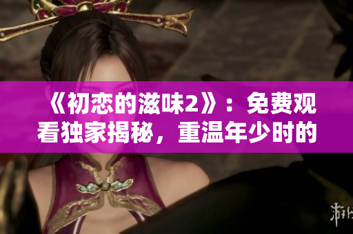 《初恋的滋味2》：免费观看独家揭秘，重温年少时的爱情！