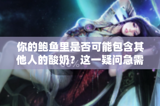 你的鲍鱼里是否可能包含其他人的酸奶?这一疑问急需解答! 你的鲍鱼里是否可能包含其他人的酸奶?这一疑问急需解答!