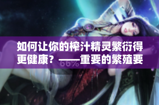 如何让你的榨汁精灵繁衍得更健康?——重要的繁殖要求和维护提示 如何让你的榨汁精灵繁衍得更健康?——重要的繁殖要求和维护提示