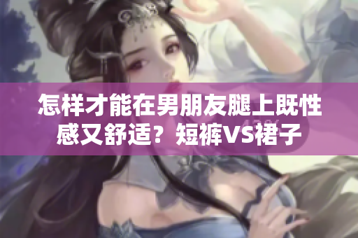 怎样才能在男朋友腿上既性感又舒适？短裤VS裙子