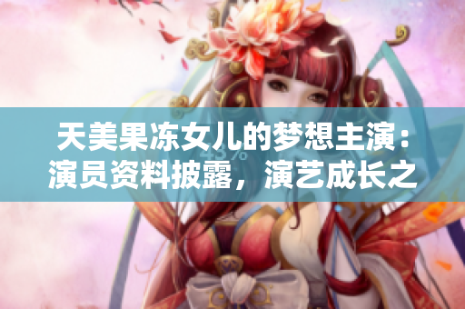 天美果冻女儿的梦想主演：演员资料披露，演艺成长之路