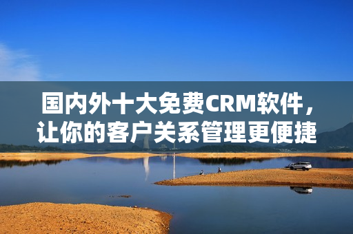 国内外十大免费CRM软件，让你的客户关系管理更便捷