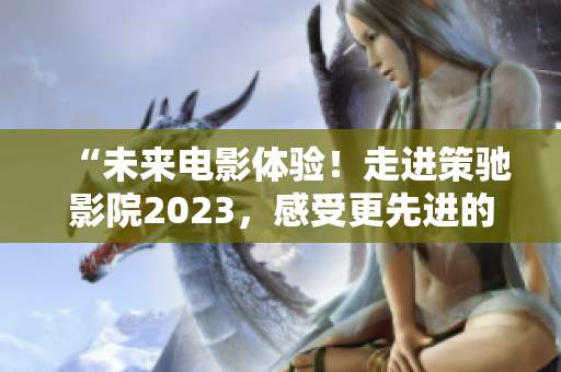 “未来电影体验！走进策驰影院2023，感受更先进的观影新境界！”