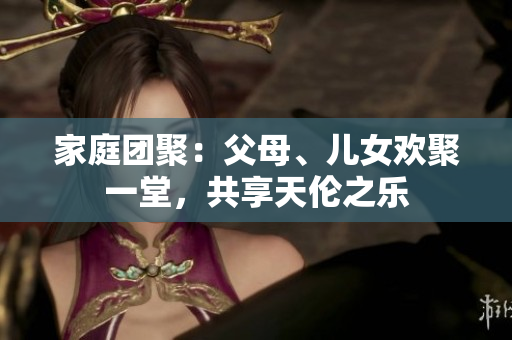 家庭团聚：父母、儿女欢聚一堂，共享天伦之乐