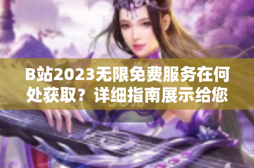 B站2023无限免费服务在何处获取？详细指南展示给您