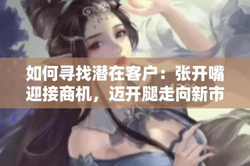 如何寻找潜在客户：张开嘴迎接商机，迈开腿走向新市场