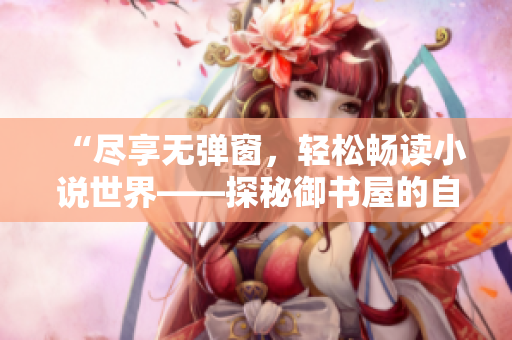 “尽享无弹窗，轻松畅读小说世界——探秘御书屋的自由阅读体验”