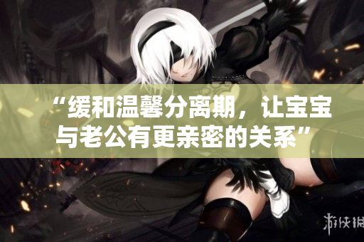 “缓和温馨分离期，让宝宝与老公有更亲密的关系”