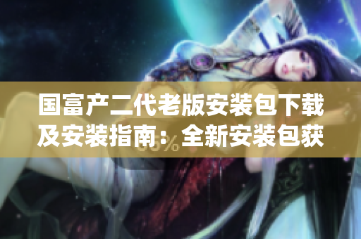 国富产二代老版安装包下载及安装指南：全新安装包获取方法解析(1)
