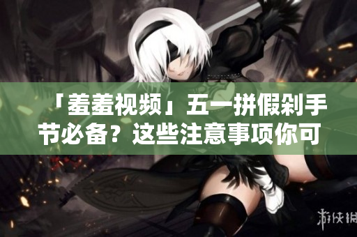 「羞羞视频」五一拼假剁手节必备？这些注意事项你可要知道！