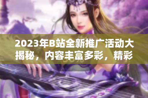 2023年B站全新推广活动大揭秘，内容丰富多彩，精彩不容错过
