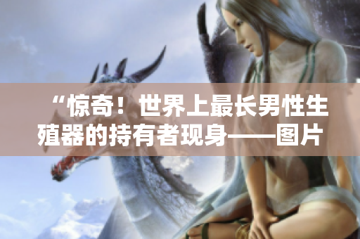 “惊奇！世界上最长男性生殖器的持有者现身——图片揭秘”