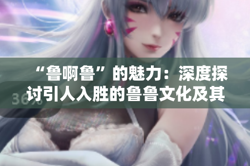 “鲁啊鲁”的魅力：深度探讨引人入胜的鲁鲁文化及其影响
