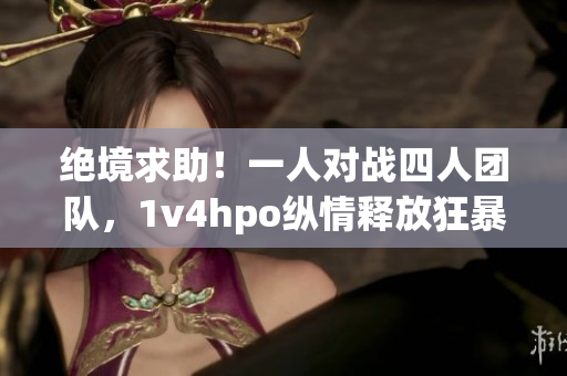绝境求助!一人对战四人团队,1v4hpo纵情释放狂暴能量 绝境求助!一人对战四人团队,1v4hpo纵情释放狂暴能量