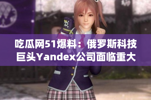 吃瓜网51爆料：俄罗斯科技巨头Yandex公司面临重大挑战(1)