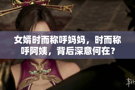 女婿时而称呼妈妈，时而称呼阿姨，背后深意何在？