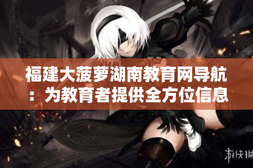 福建大菠萝湖南教育网导航：为教育者提供全方位信息服务