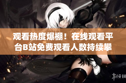 观看热度爆棚！在线观看平台B站免费观看人数持续攀升(1)