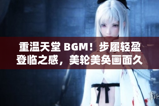 重温天堂 BGM！步履轻盈登临之感，美轮美奂画面久久不忘