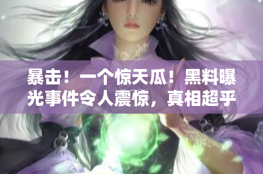 暴击！一个惊天瓜！黑料曝光事件令人震惊，真相超乎想象！