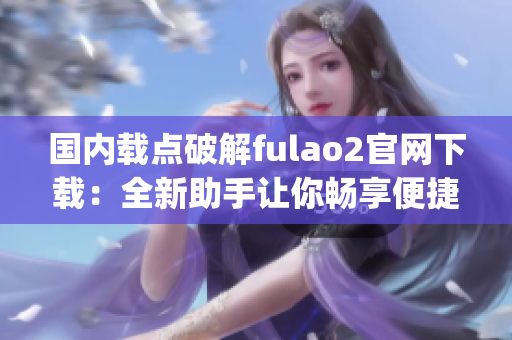 国内载点破解fulao2官网下载：全新助手让你畅享便捷服务(1)