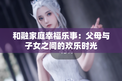 和融家庭幸福乐事：父母与子女之间的欢乐时光