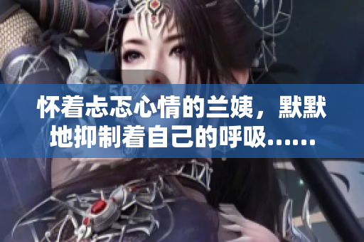 怀着忐忑心情的兰姨,默默地抑制着自己的呼吸…… 怀着忐忑心情的兰姨,默默地抑制着自己的呼吸……