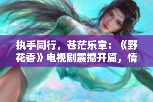 执手同行，苍茫乐章：《野花香》电视剧震撼开篇，情与义并行，揭开迷雾