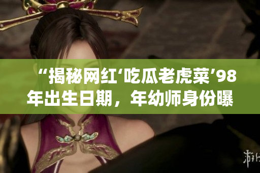 “揭秘网红‘吃瓜老虎菜’98年出生日期，年幼师身份曝光引发热议”(1)