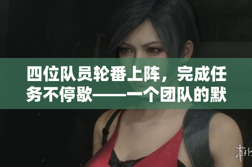 四位队员轮番上阵,完成任务不停歇——一个团队的默契与配合 四位队员轮番上阵,完成任务不停歇——一个团队的默契与配合