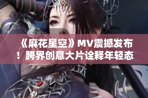 《麻花星空》MV震撼发布!跨界创意大片诠释年轻态度 《麻花星空》MV震撼发布!跨界创意大片诠释年轻态度