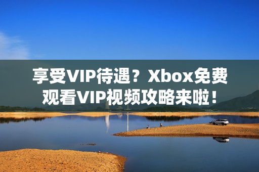 享受VIP待遇?Xbox免费观看VIP视频攻略来啦! 享受VIP待遇?Xbox免费观看VIP视频攻略来啦!