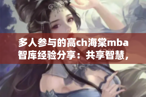 多人参与的高ch海棠mba智库经验分享：共享智慧，赋能学员(1)