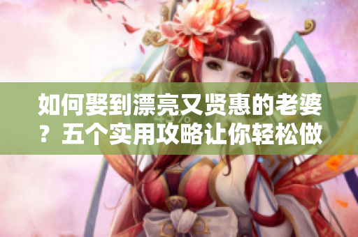 如何娶到漂亮又贤惠的老婆？五个实用攻略让你轻松做到！