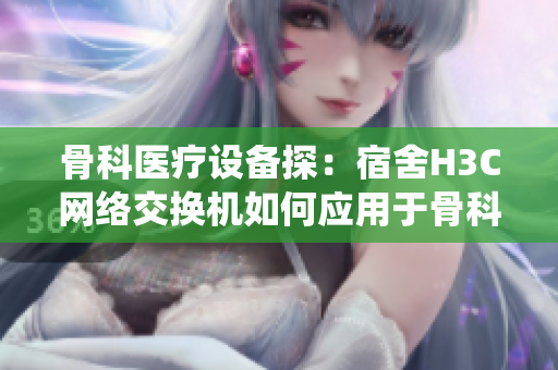 骨科医疗设备探：宿舍H3C网络交换机如何应用于骨科医疗系统？