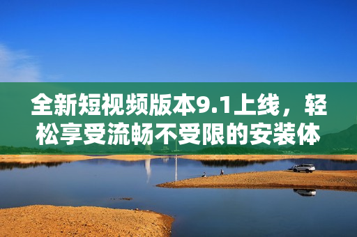 全新短视频版本9.1上线，轻松享受流畅不受限的安装体验