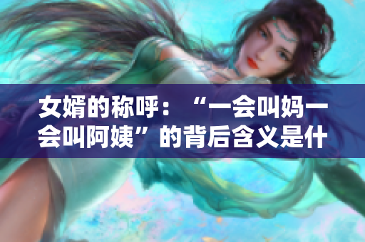 女婿的称呼:“一会叫妈一会叫阿姨”的背后含义是什么? 女婿的称呼:“一会叫妈一会叫阿姨”的背后含义是什么?